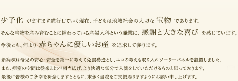 少子化 がますます進行していく現在、子どもは地域社会の大切な 宝物 であります。新病棟は母児の安心・安全を第一に考えて免震構造とし、エコの考えも取り入れソーラーパネルを設置しました。また、病室の空間は従来と比べ相当広げ、より快適な気分で入院をしていただけるものと思っております。最後に皆様のご多幸を祈念しますとともに、末永く白子クリニックをご支援賜りますようにお願い申し上げます。