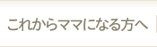 これからママになる方へ